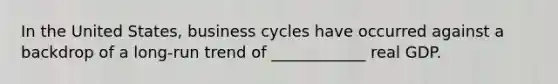 In the United States, business cycles have occurred against a backdrop of a long-run trend of ____________ real GDP.