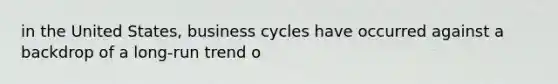 in the United States, business cycles have occurred against a backdrop of a long-run trend o