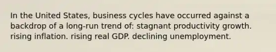 In the United States, business cycles have occurred against a backdrop of a long-run trend of: stagnant productivity growth. rising inflation. rising real GDP. declining unemployment.