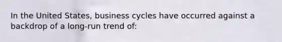 In the United States, business cycles have occurred against a backdrop of a long-run trend of: