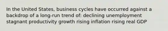 In the United States, business cycles have occurred against a backdrop of a long-run trend of: declining unemployment stagnant productivity growth rising inflation rising real GDP