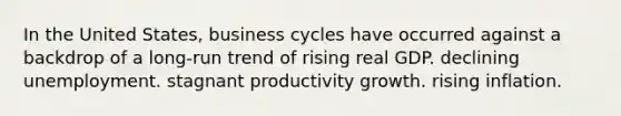 In the United States, business cycles have occurred against a backdrop of a long-run trend of rising real GDP. declining unemployment. stagnant productivity growth. rising inflation.