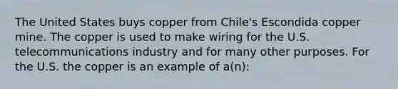 The United States buys copper from Chile's Escondida copper mine. The copper is used to make wiring for the U.S. telecommunications industry and for many other purposes. For the U.S. the copper is an example of a(n):