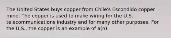 The United States buys copper from Chile's Escondido copper mine. The copper is used to make wiring for the U.S. telecommunications industry and for many other purposes. For the U.S., the copper is an example of a(n):