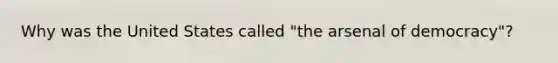 Why was the United States called "the arsenal of democracy"?