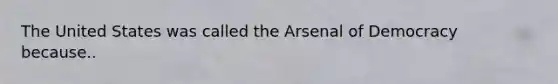 The United States was called the Arsenal of Democracy because..