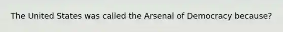 The United States was called the Arsenal of Democracy because?