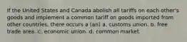 If the United States and Canada abolish all tariffs on each other's goods and implement a common tariff on goods imported from other countries, there occurs a (an) a. customs union. b. free trade area. c. economic union. d. common market.