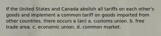 If the United States and Canada abolish all tariffs on each other's goods and implement a common tariff on goods imported from other countries, there occurs a (an) a. customs union. b. free trade area. c. economic union. d. common market.