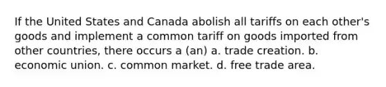 If the United States and Canada abolish all tariffs on each other's goods and implement a common tariff on goods imported from other countries, there occurs a (an) a. trade creation. b. economic union. c. common market. d. free trade area.