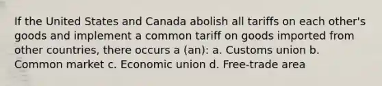 If the United States and Canada abolish all tariffs on each other's goods and implement a common tariff on goods imported from other countries, there occurs a (an): a. Customs union b. Common market c. Economic union d. Free-trade area