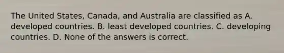 The United States, Canada, and Australia are classified as A. developed countries. B. least developed countries. C. developing countries. D. None of the answers is correct.