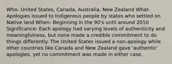 Who- United States, Canada, Australia, New Zealand What- Apologies issued to Indigenous people by states who settled on Native land When- Beginning in the 90's until around 2010 Significance- Each apology had varying levels of authenticity and meaningfulness, but none made a credible commitment to do things differently. The United States issued a non-apology while other countries like Canada and New Zealand gave 'authentic' apologies, yet no commitment was made in either case.