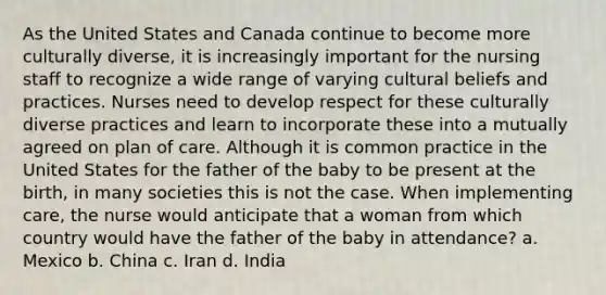 As the United States and Canada continue to become more culturally diverse, it is increasingly important for the nursing staff to recognize a wide range of varying cultural beliefs and practices. Nurses need to develop respect for these culturally diverse practices and learn to incorporate these into a mutually agreed on plan of care. Although it is common practice in the United States for the father of the baby to be present at the birth, in many societies this is not the case. When implementing care, the nurse would anticipate that a woman from which country would have the father of the baby in attendance? a. Mexico b. China c. Iran d. India