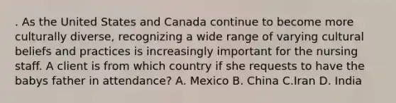 . As the United States and Canada continue to become more culturally diverse, recognizing a wide range of varying cultural beliefs and practices is increasingly important for the nursing staff. A client is from which country if she requests to have the babys father in attendance? A. Mexico B. China C.Iran D. India