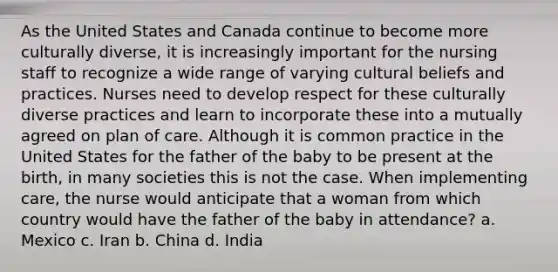 As the United States and Canada continue to become more culturally diverse, it is increasingly important for the nursing staff to recognize a wide range of varying cultural beliefs and practices. Nurses need to develop respect for these culturally diverse practices and learn to incorporate these into a mutually agreed on plan of care. Although it is common practice in the United States for the father of the baby to be present at the birth, in many societies this is not the case. When implementing care, the nurse would anticipate that a woman from which country would have the father of the baby in attendance? a. Mexico c. Iran b. China d. India