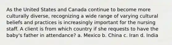 As the United States and Canada continue to become more culturally diverse, recognizing a wide range of varying cultural beliefs and practices is increasingly important for the nursing staff. A client is from which country if she requests to have the baby's father in attendance? a. Mexico b. China c. Iran d. India