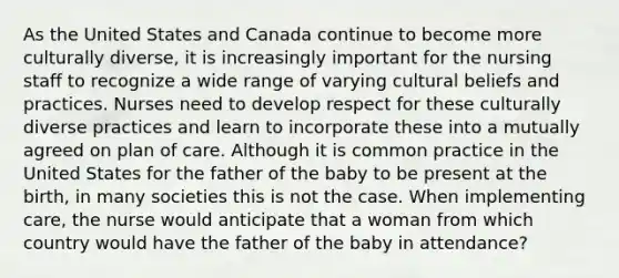 As the United States and Canada continue to become more culturally diverse, it is increasingly important for the nursing staff to recognize a wide range of varying cultural beliefs and practices. Nurses need to develop respect for these culturally diverse practices and learn to incorporate these into a mutually agreed on plan of care. Although it is common practice in the United States for the father of the baby to be present at the birth, in many societies this is not the case. When implementing care, the nurse would anticipate that a woman from which country would have the father of the baby in attendance?