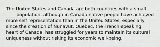 The United States and Canada are both countries with a small ____ population, although in Canada native people have achieved more self-representation than in the United States, especially since the creation of Nunavut. Quebec, the French-speaking heart of Canada, has struggled for years to maintain its cultural uniqueness without risking its economic well-being.