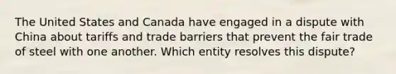 The United States and Canada have engaged in a dispute with China about tariffs and trade barriers that prevent the fair trade of steel with one another. Which entity resolves this dispute?