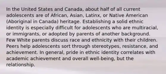 In the United States and Canada, about half of all current adolescents are of African, Asian, Latinx, or Native American (Aboriginal in Canada) heritage. Establishing a solid ethnic identity is especially difficult for adolescents who are multiracial, or immigrants, or adopted by parents of another background. Few White parents discuss race and ethnicity with their children. Peers help adolescents sort through stereotypes, resistance, and achievement. In general, pride in ethnic identity correlates with academic achievement and overall well-being, but the relationship.