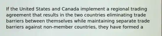 If the United States and Canada implement a regional trading agreement that results in the two countries eliminating trade barriers between themselves while maintaining separate trade barriers against non-member countries, they have formed a