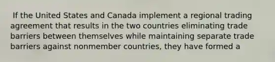 ​ If the United States and Canada implement a regional trading agreement that results in the two countries eliminating trade barriers between themselves while maintaining separate trade barriers against nonmember countries, they have formed a