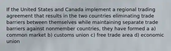 ​If the United States and Canada implement a regional trading agreement that results in the two countries eliminating trade barriers between themselves while maintaining separate trade barriers against nonmember countries, they have formed a a) ​common market b) ​customs union c) ​free trade area d) ​economic union