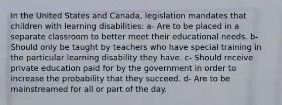 In the United States and Canada, legislation mandates that children with learning disabilities: a- Are to be placed in a separate classroom to better meet their educational needs. b- Should only be taught by teachers who have special training in the particular learning disability they have. c- Should receive private education paid for by the government in order to increase the probability that they succeed. d- Are to be mainstreamed for all or part of the day.