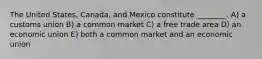 The United States, Canada, and Mexico constitute ________. A) a customs union B) a common market C) a free trade area D) an economic union E) both a common market and an economic union