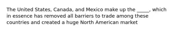 The United States, Canada, and Mexico make up the _____, which in essence has removed all barriers to trade among these countries and created a huge North American market