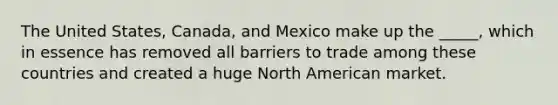 The United States, Canada, and Mexico make up the _____, which in essence has removed all barriers to trade among these countries and created a huge North American market.