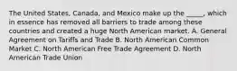 The United States, Canada, and Mexico make up the _____, which in essence has removed all barriers to trade among these countries and created a huge North American market. A. General Agreement on Tariffs and Trade B. North American Common Market C. North American Free Trade Agreement D. North American Trade Union