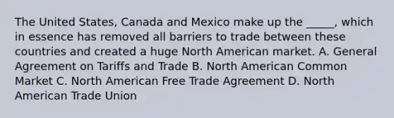 The United States, Canada and Mexico make up the _____, which in essence has removed all barriers to trade between these countries and created a huge North American market. A. General Agreement on Tariffs and Trade B. North American Common Market C. North American Free Trade Agreement D. North American Trade Union