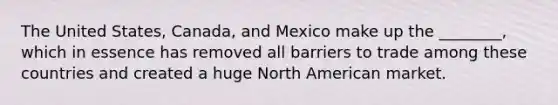 The United States, Canada, and Mexico make up the ________, which in essence has removed all barriers to trade among these countries and created a huge North American market.