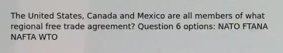 The United States, Canada and Mexico are all members of what regional free trade agreement? Question 6 options: NATO FTANA NAFTA WTO