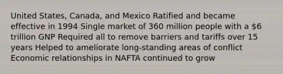 United States, Canada, and Mexico Ratified and became effective in 1994 Single market of 360 million people with a 6 trillion GNP Required all to remove barriers and tariffs over 15 years Helped to ameliorate long-standing areas of conflict Economic relationships in NAFTA continued to grow