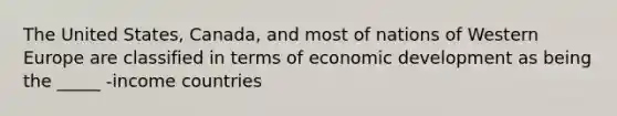 The United States, Canada, and most of nations of Western Europe are classified in terms of economic development as being the _____ -income countries