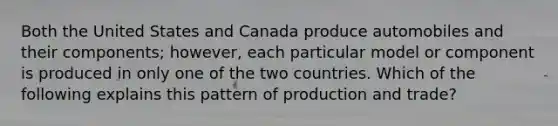 Both the United States and Canada produce automobiles and their components; however, each particular model or component is produced in only one of the two countries. Which of the following explains this pattern of production and trade?