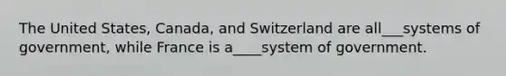 The United States, Canada, and Switzerland are all___systems of government, while France is a____system of government.