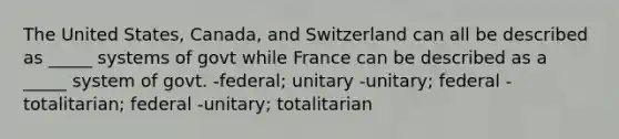 The United States, Canada, and Switzerland can all be described as _____ systems of govt while France can be described as a _____ system of govt. -federal; unitary -unitary; federal -totalitarian; federal -unitary; totalitarian