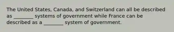 The United States, Canada, and Switzerland can all be described as ________ systems of government while France can be described as a ________ system of government.