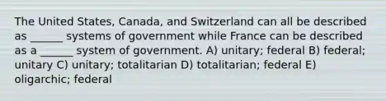 The United States, Canada, and Switzerland can all be described as ______ systems of government while France can be described as a ______ system of government. A) unitary; federal B) federal; unitary C) unitary; totalitarian D) totalitarian; federal E) oligarchic; federal