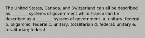 The United States, Canada, and Switzerland can all be described as ________ systems of government while France can be described as a ________ system of government. a. unitary; federal b. oligarchic; federal c. unitary; totalitarian d. federal; unitary e. totalitarian; federal