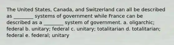 The United States, Canada, and Switzerland can all be described as ________ systems of government while France can be described as a ________ system of government. a. oligarchic; federal b. unitary; federal c. unitary; totalitarian d. totalitarian; federal e. federal; unitary