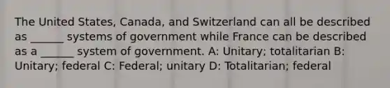 The United States, Canada, and Switzerland can all be described as ______ systems of government while France can be described as a ______ system of government. A: Unitary; totalitarian B: Unitary; federal C: Federal; unitary D: Totalitarian; federal