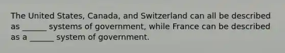 The United States, Canada, and Switzerland can all be described as ______ systems of government, while France can be described as a ______ system of government.