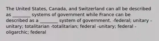 The United States, Canada, and Switzerland can all be described as ________ systems of government while France can be described as a ________ system of government. -federal; unitary -unitary; totalitarian -totalitarian; federal -unitary; federal -oligarchic; federal