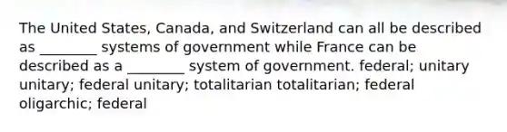 The United States, Canada, and Switzerland can all be described as ________ systems of government while France can be described as a ________ system of government. federal; unitary unitary; federal unitary; totalitarian totalitarian; federal oligarchic; federal