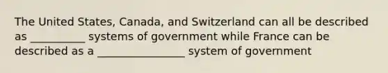 The United States, Canada, and Switzerland can all be described as __________ systems of government while France can be described as a ________________ system of government